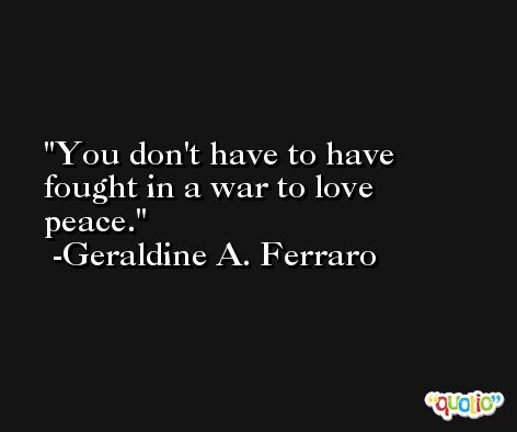 You don't have to have fought in a war to love peace. -Geraldine A. Ferraro
