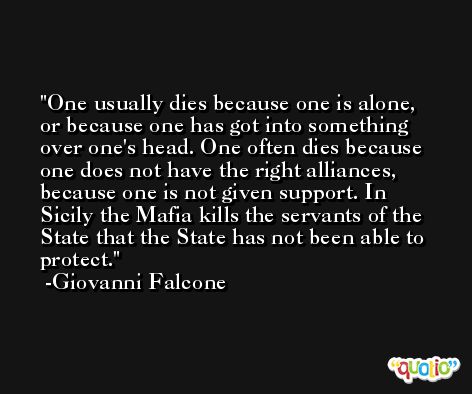 One usually dies because one is alone, or because one has got into something over one's head. One often dies because one does not have the right alliances, because one is not given support. In Sicily the Mafia kills the servants of the State that the State has not been able to protect. -Giovanni Falcone