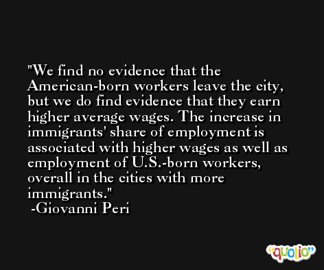 We find no evidence that the American-born workers leave the city, but we do find evidence that they earn higher average wages. The increase in immigrants' share of employment is associated with higher wages as well as employment of U.S.-born workers, overall in the cities with more immigrants. -Giovanni Peri