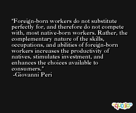 Foreign-born workers do not substitute perfectly for, and therefore do not compete with, most native-born workers. Rather, the complementary nature of the skills, occupations, and abilities of foreign-born workers increases the productivity of natives, stimulates investment, and enhances the choices available to consumers. -Giovanni Peri