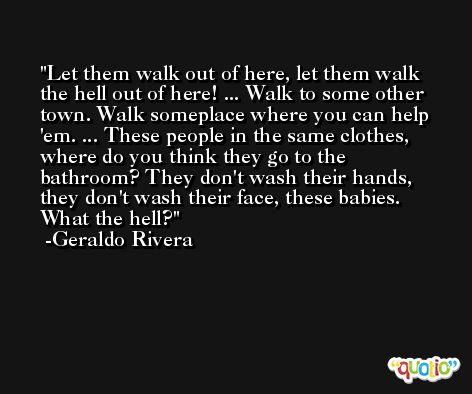 Let them walk out of here, let them walk the hell out of here! ... Walk to some other town. Walk someplace where you can help 'em. ... These people in the same clothes, where do you think they go to the bathroom? They don't wash their hands, they don't wash their face, these babies. What the hell? -Geraldo Rivera