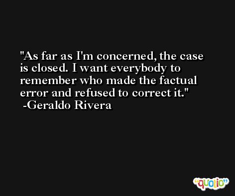 As far as I'm concerned, the case is closed. I want everybody to remember who made the factual error and refused to correct it. -Geraldo Rivera