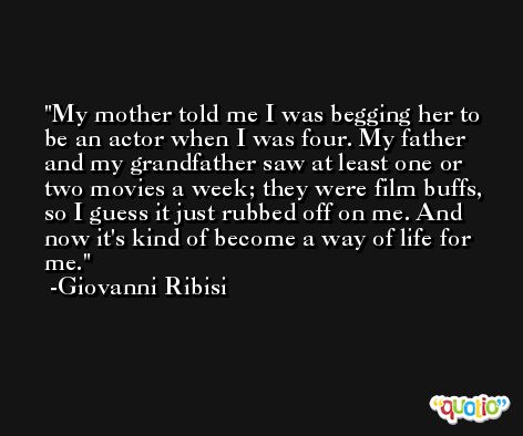My mother told me I was begging her to be an actor when I was four. My father and my grandfather saw at least one or two movies a week; they were film buffs, so I guess it just rubbed off on me. And now it's kind of become a way of life for me. -Giovanni Ribisi