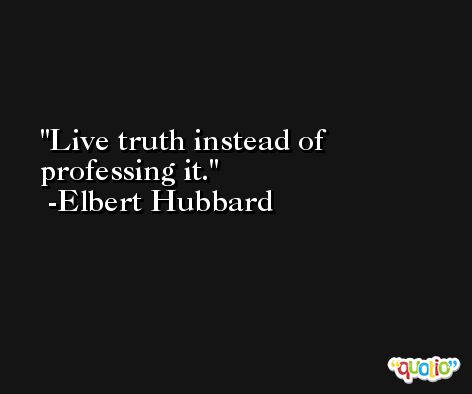 Live truth instead of professing it. -Elbert Hubbard