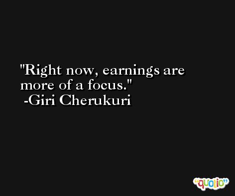 Right now, earnings are more of a focus. -Giri Cherukuri