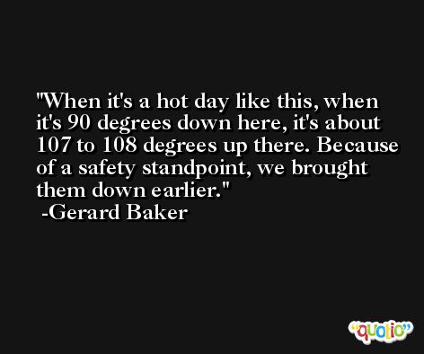 When it's a hot day like this, when it's 90 degrees down here, it's about 107 to 108 degrees up there. Because of a safety standpoint, we brought them down earlier. -Gerard Baker