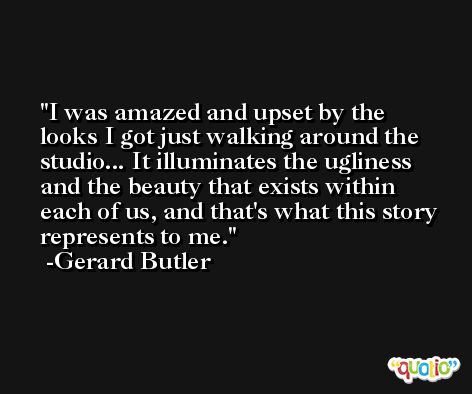 I was amazed and upset by the looks I got just walking around the studio... It illuminates the ugliness and the beauty that exists within each of us, and that's what this story represents to me. -Gerard Butler