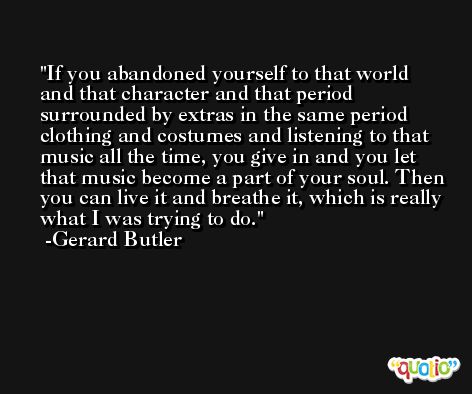 If you abandoned yourself to that world and that character and that period surrounded by extras in the same period clothing and costumes and listening to that music all the time, you give in and you let that music become a part of your soul. Then you can live it and breathe it, which is really what I was trying to do. -Gerard Butler
