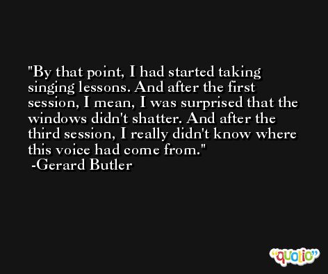 By that point, I had started taking singing lessons. And after the first session, I mean, I was surprised that the windows didn't shatter. And after the third session, I really didn't know where this voice had come from. -Gerard Butler