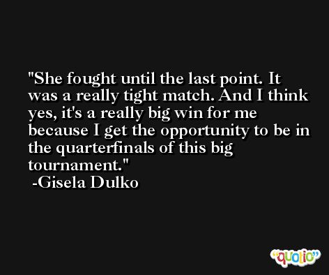 She fought until the last point. It was a really tight match. And I think yes, it's a really big win for me because I get the opportunity to be in the quarterfinals of this big tournament. -Gisela Dulko