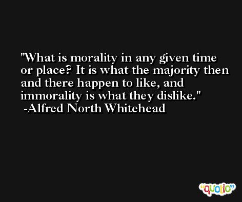 What is morality in any given time or place? It is what the majority then and there happen to like, and immorality is what they dislike. -Alfred North Whitehead