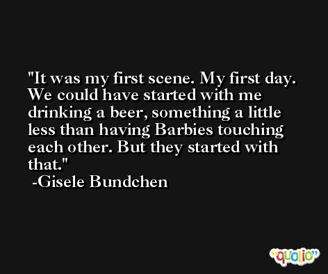It was my first scene. My first day. We could have started with me drinking a beer, something a little less than having Barbies touching each other. But they started with that. -Gisele Bundchen