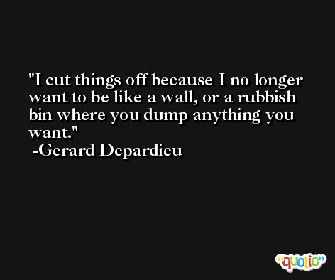 I cut things off because I no longer want to be like a wall, or a rubbish bin where you dump anything you want. -Gerard Depardieu