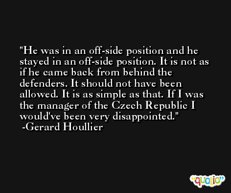 He was in an off-side position and he stayed in an off-side position. It is not as if he came back from behind the defenders. It should not have been allowed. It is as simple as that. If I was the manager of the Czech Republic I would've been very disappointed. -Gerard Houllier