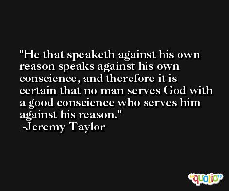 He that speaketh against his own reason speaks against his own conscience, and therefore it is certain that no man serves God with a good conscience who serves him against his reason. -Jeremy Taylor