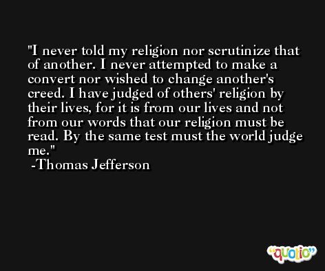 I never told my religion nor scrutinize that of another. I never attempted to make a convert nor wished to change another's creed. I have judged of others' religion by their lives, for it is from our lives and not from our words that our religion must be read. By the same test must the world judge me. -Thomas Jefferson