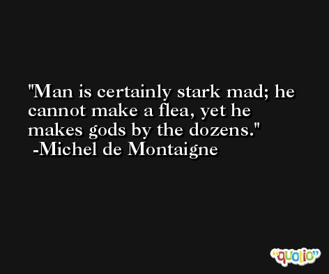 Man is certainly stark mad; he cannot make a flea, yet he makes gods by the dozens. -Michel de Montaigne