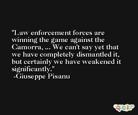 Law enforcement forces are winning the game against the Camorra, ... We can't say yet that we have completely dismantled it, but certainly we have weakened it significantly. -Giuseppe Pisanu