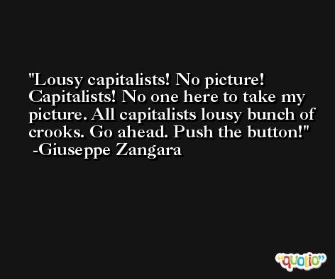 Lousy capitalists! No picture! Capitalists! No one here to take my picture. All capitalists lousy bunch of crooks. Go ahead. Push the button! -Giuseppe Zangara