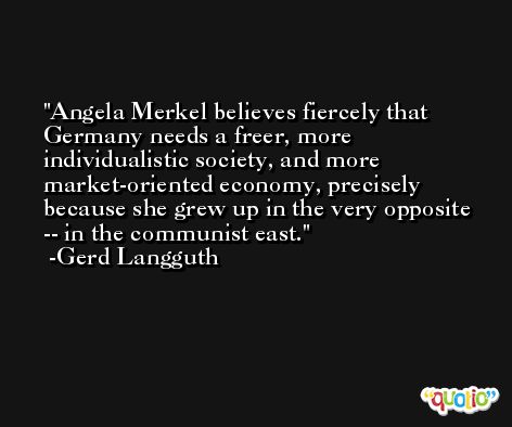 Angela Merkel believes fiercely that Germany needs a freer, more individualistic society, and more market-oriented economy, precisely because she grew up in the very opposite -- in the communist east. -Gerd Langguth