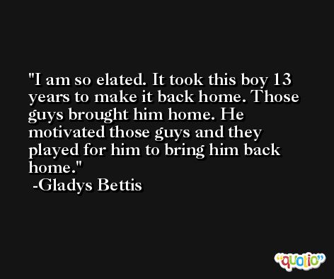 I am so elated. It took this boy 13 years to make it back home. Those guys brought him home. He motivated those guys and they played for him to bring him back home. -Gladys Bettis