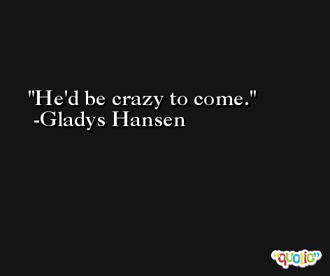 He'd be crazy to come. -Gladys Hansen