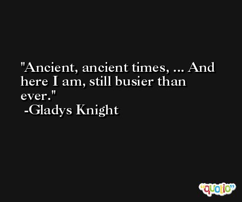 Ancient, ancient times, ... And here I am, still busier than ever. -Gladys Knight