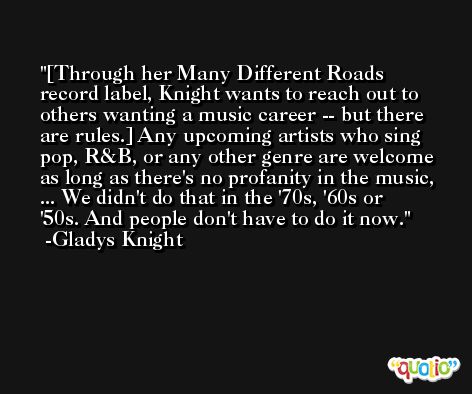 [Through her Many Different Roads record label, Knight wants to reach out to others wanting a music career -- but there are rules.] Any upcoming artists who sing pop, R&B, or any other genre are welcome as long as there's no profanity in the music, ... We didn't do that in the '70s, '60s or '50s. And people don't have to do it now. -Gladys Knight