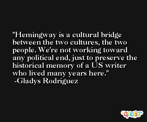 Hemingway is a cultural bridge between the two cultures, the two people. We're not working toward any political end, just to preserve the historical memory of a US writer who lived many years here. -Gladys Rodriguez