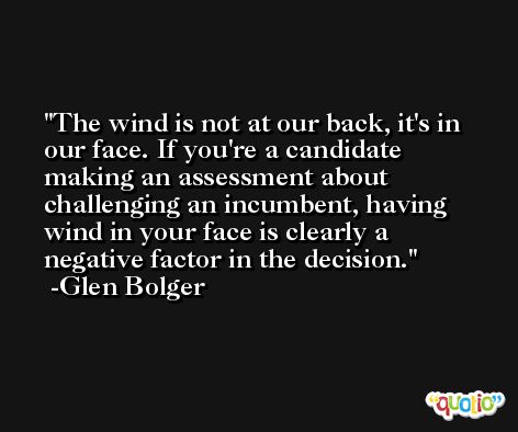 The wind is not at our back, it's in our face. If you're a candidate making an assessment about challenging an incumbent, having wind in your face is clearly a negative factor in the decision. -Glen Bolger