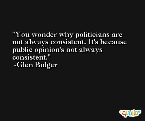 You wonder why politicians are not always consistent. It's because public opinion's not always consistent. -Glen Bolger
