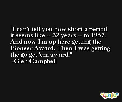 I can't tell you how short a period it seems like -- 32 years -- to 1967. And now I'm up here getting the Pioneer Award. Then I was getting the go get 'em award. -Glen Campbell