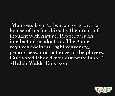 Man was born to be rich, or grow rich by use of his faculties, by the union of thought with nature. Property is an intellectual production. The game requires coolness, right reasoning, promptness, and patience in the players. Cultivated labor drives out brute labor. -Ralph Waldo Emerson