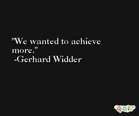We wanted to achieve more. -Gerhard Widder