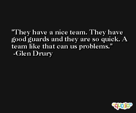 They have a nice team. They have good guards and they are so quick. A team like that can us problems. -Glen Drury