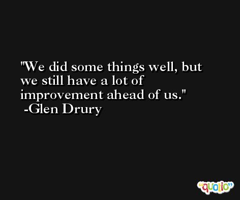 We did some things well, but we still have a lot of improvement ahead of us. -Glen Drury