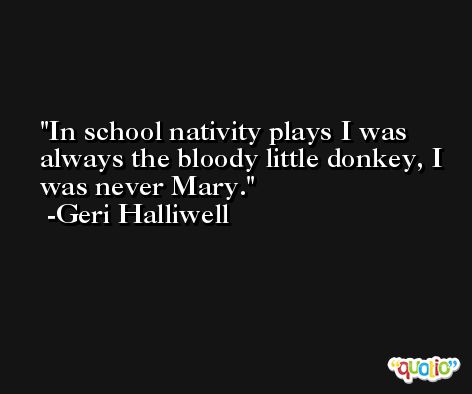 In school nativity plays I was always the bloody little donkey, I was never Mary. -Geri Halliwell