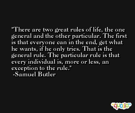 There are two great rules of life, the one general and the other particular. The first is that everyone can in the end, get what he wants, if he only tries. That is the general rule. The particular rule is that every individual is, more or less, an exception to the rule. -Samuel Butler