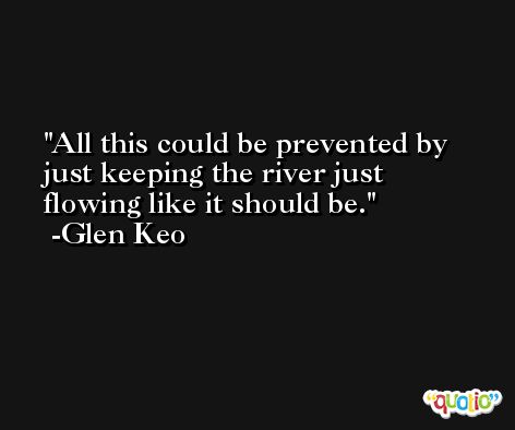 All this could be prevented by just keeping the river just flowing like it should be. -Glen Keo