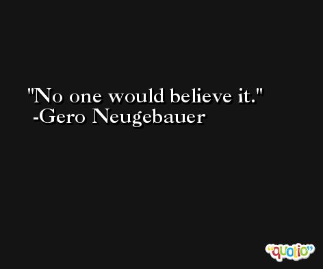 No one would believe it. -Gero Neugebauer