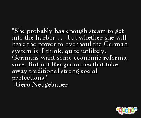 She probably has enough steam to get into the harbor . . . but whether she will have the power to overhaul the German system is, I think, quite unlikely. Germans want some economic reforms, sure. But not Reaganomics that take away traditional strong social protections. -Gero Neugebauer