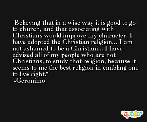 Believing that in a wise way it is good to go to church, and that associating with Christians would improve my character, I have adopted the Christian religion... I am not ashamed to be a Christian... I have advised all of my people who are not Christians, to study that religion, because it seems to me the best religion in enabling one to live right. -Geronimo