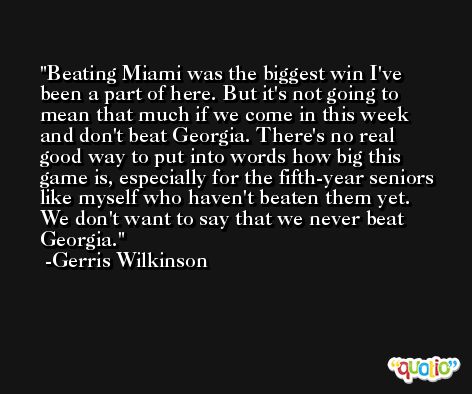 Beating Miami was the biggest win I've been a part of here. But it's not going to mean that much if we come in this week and don't beat Georgia. There's no real good way to put into words how big this game is, especially for the fifth-year seniors like myself who haven't beaten them yet. We don't want to say that we never beat Georgia. -Gerris Wilkinson