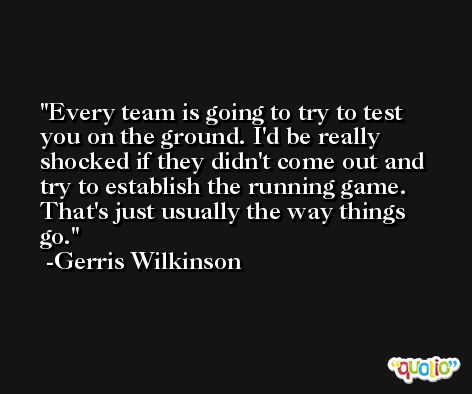 Every team is going to try to test you on the ground. I'd be really shocked if they didn't come out and try to establish the running game. That's just usually the way things go. -Gerris Wilkinson