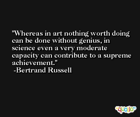 Whereas in art nothing worth doing can be done without genius, in science even a very moderate capacity can contribute to a supreme achievement. -Bertrand Russell