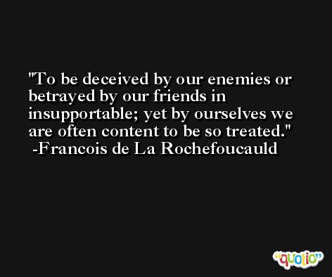 To be deceived by our enemies or betrayed by our friends in insupportable; yet by ourselves we are often content to be so treated. -Francois de La Rochefoucauld