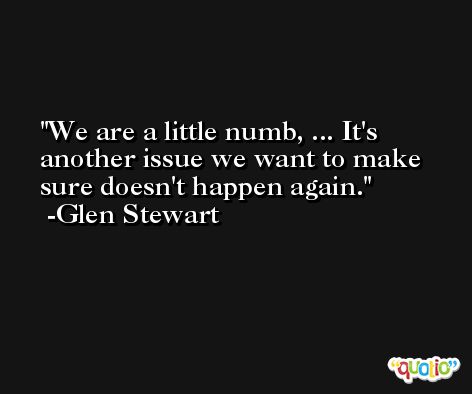 We are a little numb, ... It's another issue we want to make sure doesn't happen again. -Glen Stewart