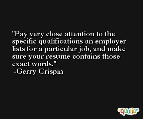 Pay very close attention to the specific qualifications an employer lists for a particular job, and make sure your resume contains those exact words. -Gerry Crispin
