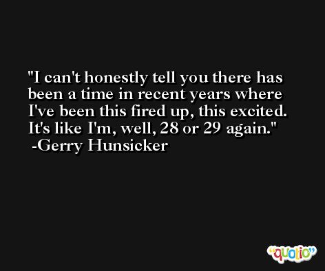 I can't honestly tell you there has been a time in recent years where I've been this fired up, this excited. It's like I'm, well, 28 or 29 again. -Gerry Hunsicker