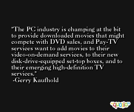 The PC industry is champing at the bit to provide downloaded movies that might compete with DVD sales, and Pay-TV services want to add movies to their video-on-demand services, to their new disk-drive-equipped set-top boxes, and to their emerging high-definition TV services. -Gerry Kaufhold